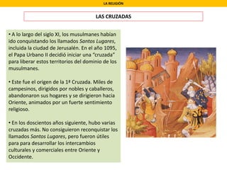 LA RELIGIÓN
LAS CRUZADAS
• A lo largo del siglo XI, los musulmanes habían
ido conquistando los llamados Santos Lugares,
incluida la ciudad de Jerusalén. En el año 1095,
el Papa Urbano II decidió iniciar una “cruzada”
para liberar estos territorios del dominio de los
musulmanes.
• Este fue el origen de la 1ª Cruzada. Miles de
campesinos, dirigidos por nobles y caballeros,
abandonaron sus hogares y se dirigieron hacia
Oriente, animados por un fuerte sentimiento
religioso.
• En los doscientos años siguiente, hubo varias
cruzadas más. No consiguieron reconquistar los
llamados Santos Lugares, pero fueron útiles
para para desarrollar los intercambios
culturales y comerciales entre Oriente y
Occidente.
 