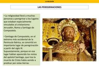 LA RELIGIÓN
LAS PEREGRINACIONES
• La religiosidad llevó a muchas
personas a peregrinar a los lugares
que estaban especialmente
vinculados al cristianismo:
Jerusalén, Roma y Santiago de
Compostela.
• Santiago de Compostela, en el
extremo más occidental de la
Península Ibérica, se convirtió en
importante lugar de peregrinación
a partir del siglo IX.
Supuestamente, porque en ese
lugar habían aparecido los restos
del apóstol Santiago, que tras la
muerte de Cristo había venido a
predicar por estas tierras.
 