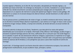 2/2
Cuando regresó a Palestina, en el año 44, fue torturado y decapitado por Herodes Agripa, y se
prohibió que fuese enterrado. Sin embargo sus discípulos, en secreto, trasladaron su cuerpo hasta la
orilla del mar, donde encontraron una barca preparada para navegar pero sin tripulación. Allí
depositaron en un sepulcro de mármol el cuerpo del apóstol que llegaría hasta la costa gallega. Allí
enterraron su cuerpo en el cercano bosque de Liberum Donum, donde levantaron un altar sobre el
arca de mármol.
Tras las persecuciones y prohibiciones de visitar el lugar, se olvidó la existencia del mismo, hasta que
en el año 813 el eremita Pelayo observó resplandores y oyó cánticos en el lugar. En base a este suceso
se llamaría al lugar Campus Stellae, o Campo de la Estrella, de donde derivaría al actual nombre de
Compostela.
El eremita advirtió al obispo de Iria Flavia, Teodomiro, que descubrió los restos del apóstol
identificados por la inscripción en la lápida. Informado el Rey Alfonso II del hallazgo, acudió al lugar y
proclamó al apóstol Santiago patrono del reino, edificando allí un santuario que más tarde llegaría a
ser la Catedral. A partir de esta declaración oficial los milagros y apariciones se repetirían en el lugar,
dando lugar a numerosas historias y leyendas destinadas a infundir valor a los guerreros que luchaban
contra los avances del Al-Andalus y a los peregrinos que poco a poco iban trazando el Camino de
Santiago.
A partir del s. XI Santiago ejerció una fuerte atracción sobre el cristianismo europeo y fue centro de
peregrinación multitudinaria, al que acudieron reyes, príncipes y santos.
http://www.red2000.com/spain/santiago/1histor.html
 