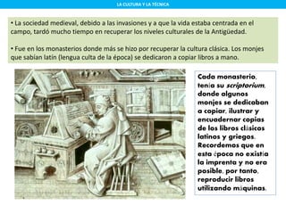 LA CULTURA Y LA TÉCNICA
• La sociedad medieval, debido a las invasiones y a que la vida estaba centrada en el
campo, tardó mucho tiempo en recuperar los niveles culturales de la Antigüedad.
• Fue en los monasterios donde más se hizo por recuperar la cultura clásica. Los monjes
que sabían latín (lengua culta de la época) se dedicaron a copiar libros a mano.
Cada monasterio,
tenía su scriptorium,
donde algunos
monjes se dedicaban
a copiar, ilustrar y
encuadernar copias
de los libros clásicos
latinos y griegos.
Recordemos que en
esta época no existía
la imprenta y no era
posible, por tanto,
reproducir libros
utilizando máquinas.
 