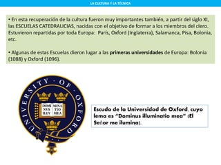 LA CULTURA Y LA TÉCNICA
• En esta recuperación de la cultura fueron muy importantes también, a partir del siglo XI,
las ESCUELAS CATEDRALICIAS, nacidas con el objetivo de formar a los miembros del clero.
Estuvieron repartidas por toda Europa: París, Oxford (Inglaterra), Salamanca, Pisa, Bolonia,
etc.
• Algunas de estas Escuelas dieron lugar a las primeras universidades de Europa: Bolonia
(1088) y Oxford (1096).
Escudo de la Universidad de Oxford, cuyo
lema es “Dominus illuminatio mea” (El
Señor me ilumina).
 