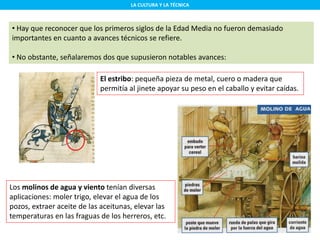 LA CULTURA Y LA TÉCNICA
• Hay que reconocer que los primeros siglos de la Edad Media no fueron demasiado
importantes en cuanto a avances técnicos se refiere.
• No obstante, señalaremos dos que supusieron notables avances:
El estribo: pequeña pieza de metal, cuero o madera que
permitía al jinete apoyar su peso en el caballo y evitar caídas.
Los molinos de agua y viento tenían diversas
aplicaciones: moler trigo, elevar el agua de los
pozos, extraer aceite de las aceitunas, elevar las
temperaturas en las fraguas de los herreros, etc.
 