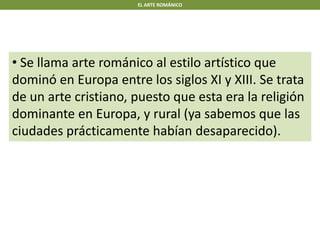 EL ARTE ROMÁNICO
• Se llama arte románico al estilo artístico que
dominó en Europa entre los siglos XI y XIII. Se trata
de un arte cristiano, puesto que esta era la religión
dominante en Europa, y rural (ya sabemos que las
ciudades prácticamente habían desaparecido).
 