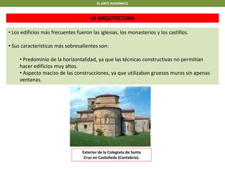 EL ARTE ROMÁNICO
LA ARQUITECTURA
• Los edificios más frecuentes fueron las iglesias, los monasterios y los castillos.
• Sus características más sobresalientes son:
• Predominio de la horizontalidad, ya que las técnicas constructivas no permitían
hacer edificios muy altos.
• Aspecto macizo de las construcciones, ya que utilizaban gruesos muros sin apenas
ventanas.
Exterior de la Colegiata de Santa
Cruz en Castañeda (Cantabria).
 