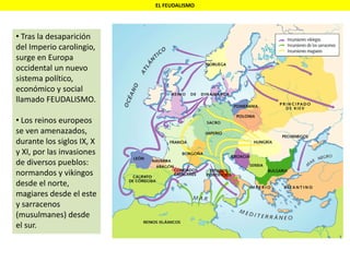 EL FEUDALISMO
• Tras la desaparición
del Imperio carolingio,
surge en Europa
occidental un nuevo
sistema político,
económico y social
llamado FEUDALISMO.
• Los reinos europeos
se ven amenazados,
durante los siglos IX, X
y XI, por las invasiones
de diversos pueblos:
normandos y vikingos
desde el norte,
magiares desde el este
y sarracenos
(musulmanes) desde
el sur.
 