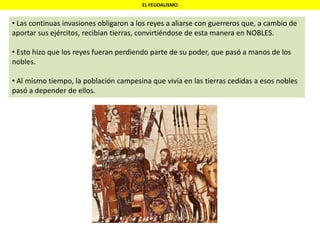 EL FEUDALISMO
• Las continuas invasiones obligaron a los reyes a aliarse con guerreros que, a cambio de
aportar sus ejércitos, recibían tierras, convirtiéndose de esta manera en NOBLES.
• Esto hizo que los reyes fueran perdiendo parte de su poder, que pasó a manos de los
nobles.
• Al mismo tiempo, la población campesina que vivía en las tierras cedidas a esos nobles
pasó a depender de ellos.
 