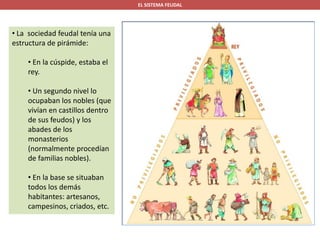 EL SISTEMA FEUDAL
• La sociedad feudal tenía una
estructura de pirámide:
• En la cúspide, estaba el
rey.
• Un segundo nivel lo
ocupaban los nobles (que
vivían en castillos dentro
de sus feudos) y los
abades de los
monasterios
(normalmente procedían
de familias nobles).
• En la base se situaban
todos los demás
habitantes: artesanos,
campesinos, criados, etc.
 
