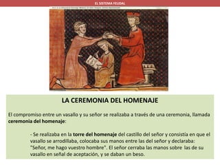 EL SISTEMA FEUDAL
LA CEREMONIA DEL HOMENAJE
El compromiso entre un vasallo y su señor se realizaba a través de una ceremonia, llamada
ceremonia del homenaje:
- Se realizaba en la torre del homenaje del castillo del señor y consistía en que el
vasallo se arrodillaba, colocaba sus manos entre las del señor y declaraba:
"Señor, me hago vuestro hombre". El señor cerraba las manos sobre las de su
vasallo en señal de aceptación, y se daban un beso.
 