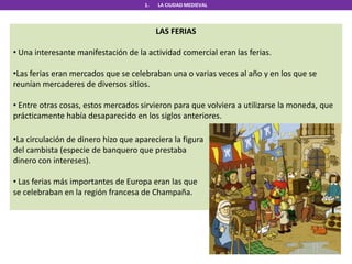 1. LA CIUDAD MEDIEVAL
LAS FERIAS
• Una interesante manifestación de la actividad comercial eran las ferias.
•Las ferias eran mercados que se celebraban una o varias veces al año y en los que se
reunían mercaderes de diversos sitios.
• Entre otras cosas, estos mercados sirvieron para que volviera a utilizarse la moneda, que
prácticamente había desaparecido en los siglos anteriores.
•La circulación de dinero hizo que apareciera la figura
del cambista (especie de banquero que prestaba
dinero con intereses).
• Las ferias más importantes de Europa eran las que
se celebraban en la región francesa de Champaña.
 