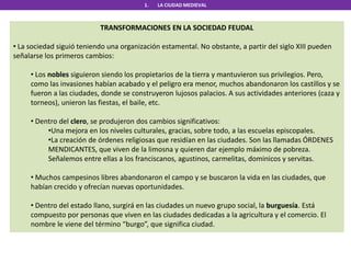 1. LA CIUDAD MEDIEVAL
TRANSFORMACIONES EN LA SOCIEDAD FEUDAL
• La sociedad siguió teniendo una organización estamental. No obstante, a partir del siglo XIII pueden
señalarse los primeros cambios:
• Los nobles siguieron siendo los propietarios de la tierra y mantuvieron sus privilegios. Pero,
como las invasiones habían acabado y el peligro era menor, muchos abandonaron los castillos y se
fueron a las ciudades, donde se construyeron lujosos palacios. A sus actividades anteriores (caza y
torneos), unieron las fiestas, el baile, etc.
• Dentro del clero, se produjeron dos cambios significativos:
•Una mejora en los niveles culturales, gracias, sobre todo, a las escuelas episcopales.
•La creación de órdenes religiosas que residían en las ciudades. Son las llamadas ÓRDENES
MENDICANTES, que viven de la limosna y quieren dar ejemplo máximo de pobreza.
Señalemos entre ellas a los franciscanos, agustinos, carmelitas, dominicos y servitas.
• Muchos campesinos libres abandonaron el campo y se buscaron la vida en las ciudades, que
habían crecido y ofrecían nuevas oportunidades.
• Dentro del estado llano, surgirá en las ciudades un nuevo grupo social, la burguesía. Está
compuesto por personas que viven en las ciudades dedicadas a la agricultura y el comercio. El
nombre le viene del término “burgo”, que significa ciudad.
 
