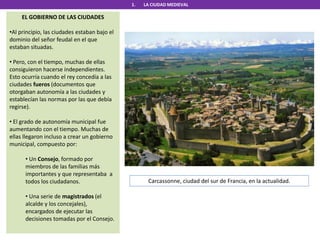 1. LA CIUDAD MEDIEVAL
EL GOBIERNO DE LAS CIUDADES
•Al principio, las ciudades estaban bajo el
dominio del señor feudal en el que
estaban situadas.
• Pero, con el tiempo, muchas de ellas
consiguieron hacerse independientes.
Esto ocurría cuando el rey concedía a las
ciudades fueros (documentos que
otorgaban autonomía a las ciudades y
establecían las normas por las que debía
regirse).
• El grado de autonomía municipal fue
aumentando con el tiempo. Muchas de
ellas llegaron incluso a crear un gobierno
municipal, compuesto por:
• Un Consejo, formado por
miembros de las familias más
importantes y que representaba a
todos los ciudadanos.
• Una serie de magistrados (el
alcalde y los concejales),
encargados de ejecutar las
decisiones tomadas por el Consejo.
Carcassonne, ciudad del sur de Francia, en la actualidad.
 