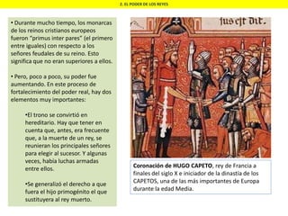 2. EL PODER DE LOS REYES
• Durante mucho tiempo, los monarcas
de los reinos cristianos europeos
fueron “primus inter pares” (el primero
entre iguales) con respecto a los
señores feudales de su reino. Esto
significa que no eran superiores a ellos.
• Pero, poco a poco, su poder fue
aumentando. En este proceso de
fortalecimiento del poder real, hay dos
elementos muy importantes:
•El trono se convirtió en
hereditario. Hay que tener en
cuenta que, antes, era frecuente
que, a la muerte de un rey, se
reunieran los principales señores
para elegir al sucesor. Y algunas
veces, había luchas armadas
entre ellos.
•Se generalizó el derecho a que
fuera el hijo primogénito el que
sustituyera al rey muerto.
Coronación de HUGO CAPETO, rey de Francia a
finales del siglo X e iniciador de la dinastía de los
CAPETOS, una de las más importantes de Europa
durante la edad Media.
 