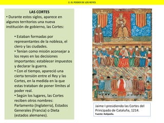 2. EL PODER DE LOS REYES
LAS CORTES
• Durante estos siglos, aparece en
algunos territorios una nueva
institución de gobierno, las Cortes:
• Estaban formadas por
representantes de la nobleza, el
clero y las ciudades.
• Tenían como misión aconsejar a
los reyes en las decisiones
importantes: establecer impuestos
y declarar la guerra.
• Con el tiempo, apareció una
cierta tensión entre el Rey y las
Cortes, en la medida en la que
estas trataban de poner límites al
poder real.
• Según los lugares, las Cortes
reciben otros nombres:
Parlamento (Inglaterra), Estados
Generales (Francia) o Dieta
(estados alemanes).
Jaime I presidiendo las Cortes del
Principado de Cataluña, 1214.
Fuente: Kalipedia.
 