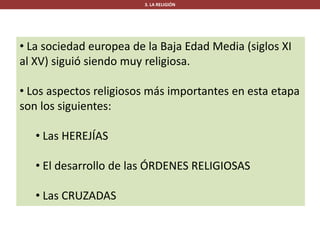 3. LA RELIGIÓN
• La sociedad europea de la Baja Edad Media (siglos XI
al XV) siguió siendo muy religiosa.
• Los aspectos religiosos más importantes en esta etapa
son los siguientes:
• Las HEREJÍAS
• El desarrollo de las ÓRDENES RELIGIOSAS
• Las CRUZADAS
 