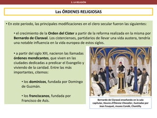 Las ÓRDENES RELIGIOSAS
3. LA RELIGIÓN
• En este periodo, las principales modificaciones en el clero secular fueron las siguientes:
• el crecimiento de la Orden del Císter a partir de la reforma realizada en la misma por
Bernardo de Claraval. Los cistercienses, partidarios de llevar una vida austera, tendría
una notable influencia en la vida europea de estos siglos.
Bernardo de Claraval enseñando en la sala
capitular, Heures d'Étienne Chevalier, ilustradas por
Jean Fouquet, museo Condé, Chantilly.
• a partir del siglo XIII, nacieron las llamadas
órdenes mendicantes, que viven en las
ciudades dedicadas a predicar el Evangelio y
viviendo de la caridad. Entre las más
importantes, citemos:
• los dominicos, fundada por Domingo
de Guzmán.
• los franciscanos, fundada por
Francisco de Asís.
 