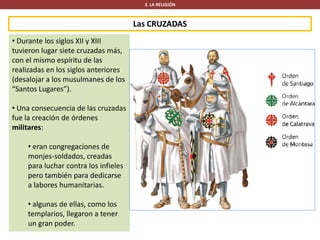 Las CRUZADAS
3. LA RELIGIÓN
• Durante los siglos XII y XIII
tuvieron lugar siete cruzadas más,
con el mismo espíritu de las
realizadas en los siglos anteriores
(desalojar a los musulmanes de los
“Santos Lugares”).
• Una consecuencia de las cruzadas
fue la creación de órdenes
militares:
• eran congregaciones de
monjes-soldados, creadas
para luchar contra los infieles
pero también para dedicarse
a labores humanitarias.
• algunas de ellas, como los
templarios, llegaron a tener
un gran poder.
 