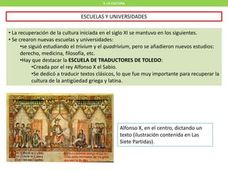 4. LA CULTURA
ESCUELAS Y UNIVERSIDADES
• La recuperación de la cultura iniciada en el siglo XI se mantuvo en los siguientes.
• Se crearon nuevas escuelas y universidades:
•se siguió estudiando el trivium y el quadrivium, pero se añadieron nuevos estudios:
derecho, medicina, filosofía, etc.
•Hay que destacar la ESCUELA DE TRADUCTORES DE TOLEDO:
•Creada por el rey Alfonso X el Sabio.
•Se dedicó a traducir textos clásicos, lo que fue muy importante para recuperar la
cultura de la antigüedad griega y latina.
Alfonso X, en el centro, dictando un
texto (ilustración contenida en Las
Siete Partidas).
 