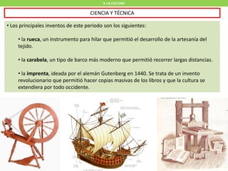 4. LA CULTURA
CIENCIA Y TÉCNICA
• Los principales inventos de este periodo son los siguientes:
• la rueca, un instrumento para hilar que permitió el desarrollo de la artesanía del
tejido.
• la carabela, un tipo de barco más moderno que permitió recorrer largas distancias.
• la imprenta, ideada por el alemán Gutenberg en 1440. Se trata de un invento
revolucionario que permitió hacer copias masivas de los libros y que la cultura se
extendiera por todo occidente.
 