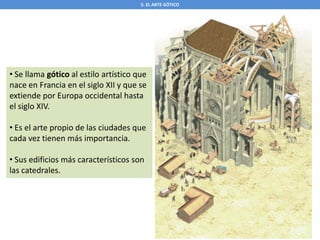 5. EL ARTE GÓTICO
• Se llama gótico al estilo artístico que
nace en Francia en el siglo XII y que se
extiende por Europa occidental hasta
el siglo XIV.
• Es el arte propio de las ciudades que
cada vez tienen más importancia.
• Sus edificios más característicos son
las catedrales.
 