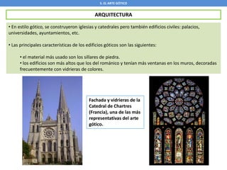 5. EL ARTE GÓTICO
ARQUITECTURA
• En estilo gótico, se construyeron iglesias y catedrales pero también edificios civiles: palacios,
universidades, ayuntamientos, etc.
• Las principales características de los edificios góticos son las siguientes:
• el material más usado son los sillares de piedra.
• los edificios son más altos que los del románico y tenían más ventanas en los muros, decoradas
frecuentemente con vidrieras de colores.
Fachada y vidrieras de la
Catedral de Chartres
(Francia), una de las más
representativas del arte
gótico.
 