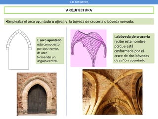 5. EL ARTE GÓTICO
ARQUITECTURA
•Empleaba el arco apuntado u ojival, y la bóveda de crucería o bóveda nervada.
El arco apuntado
está compuesto
por dos tramos
de arco
formando un
ángulo central.
La bóveda de crucería
recibe este nombre
porque está
conformada por el
cruce de dos bóvedas
de cañón apuntado.
 