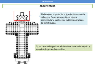 5. EL ARTE GÓTICO
ARQUITECTURA
El ábside es la parte de la iglesia situada en la
cabecera. Generalmente tiene planta
semicircular y suele estar cubierto por algún
tipo de bóveda.
En las catedrales góticas, el ábside se hace más amplio y
se rodea de pequeñas capillas.
 