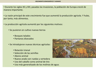 CRECIMIENTO DEMOGRÁFICO Y AGRARIO
• Durante los siglos XII y XIII, pasadas las invasiones, la población de Europa creció de
manera importante.
• La razón principal de este crecimiento fue que aumentó la producción agrícola. Y hubo,
por tanto, más alimentos.
• La producción agrícola aumentó por los siguientes motivos:
• Se pusieron en cultivo nuevas tierras
• Bosques talados
• Pantanos disecados
• Se introdujeron nuevas técnicas agrícolas:
• Rotación trienal
• Selección de las semillas
• Abono animal
• Nuevo arado con ruedas y vertedera
• Uso del caballo como animal de tiro
• Uso más generalizado de los molinos de agua.
 