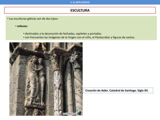 5. EL ARTE GÓTICO
ESCULTURA
• Las esculturas góticas son de dos tipos:
• relieves:
• destinados a la decoración de fachadas, capiteles y portadas.
• son frecuentes las imágenes de la Virgen con el niño, el Pantocrátor y figuras de santos.
Creación de Adán. Catedral de Santiago. Siglo XII.
 