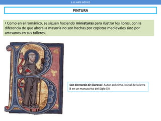 5. EL ARTE GÓTICO
PINTURA
• Como en el románico, se siguen haciendo miniaturas para ilustrar los libros, con la
diferencia de que ahora la mayoría no son hechas por copistas medievales sino por
artesanos en sus talleres.
San Bernardo de Claraval. Autor anónimo. Inicial de la letra
B en un manuscrito del Siglo XIII
 