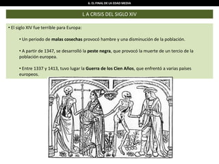 6. EL FINAL DE LA EDAD MEDIA
L A CRISIS DEL SIGLO XIV
• El siglo XIV fue terrible para Europa:
• Un periodo de malas cosechas provocó hambre y una disminución de la población.
• A partir de 1347, se desarrolló la peste negra, que provocó la muerte de un tercio de la
población europea.
• Entre 1337 y 1413, tuvo lugar la Guerra de los Cien Años, que enfrentó a varias países
europeos.
 