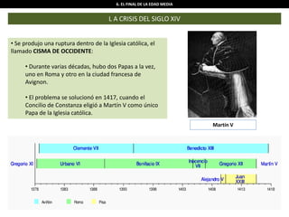 6. EL FINAL DE LA EDAD MEDIA
L A CRISIS DEL SIGLO XIV
• Se produjo una ruptura dentro de la Iglesia católica, el
llamado CISMA DE OCCIDENTE:
• Durante varias décadas, hubo dos Papas a la vez,
uno en Roma y otro en la ciudad francesa de
Avignon.
• El problema se solucionó en 1417, cuando el
Concilio de Constanza eligió a Martín V como único
Papa de la Iglesia católica.
Martín V
 