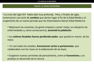 6. EL FINAL DE LA EDAD MEDIA
HACIA LA EDAD MODERNA
• La crisis del siglo XIV había sido muy profunda. Pero, a finales de siglo,
comenzaron una serie de cambios que darían lugar al fin de la Edad Media y al
surgimiento de un nuevo periodo que los historiadores llaman Edad Moderna:
• Mejoraron las cosechas, las gente empezó a comer mejor, se redujeron las
enfermedades y, como consecuencia, aumentó la población.
• Los señores feudales fueron perdiendo poder, que quedó en manos de los
reyes.
• En casi todos los estados, funcionaron cortes o parlamentos, que
colaboraban con los reyes en la elaboración de las leyes.
• Surgieron nuevas corrientes de pensamiento, como el humanismo, y se
produjo un desarrollo de la ciencia.
 