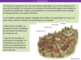 1. LA CIUDAD MEDIEVAL
• El final de las invasiones hizo que aumentara la seguridad y ya no fuera necesario vivir
cerca de los castillos. Por otra parte, el aumento de la producción agraria hizo posible un
aumento de la población. Ambas cosas permitirán un nuevo desarrollo de las ciudades,
casi desaparecidas en los siglos anteriores.
• Las ciudades medievales estaban rodeadas de murallas y se organizaban en torno a la
plaza mayor, donde se situaban el ayuntamiento y la catedral.
Catedral
Plaza mayor
Ayuntamiento
Muralla interior
Muralla exterior
• Dentro de las murallas, se
situaban las casas, los palacios,
los conventos, los talleres de
los artesanos, etc.
• Fuera de las murallas, se
construían los hospitales, los
cementerios, los huertos y,
cuando era necesario por el
crecimiento de la población,
nuevos barrios.
 
