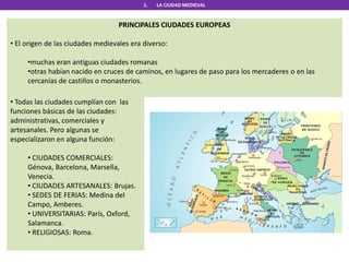 1. LA CIUDAD MEDIEVAL
PRINCIPALES CIUDADES EUROPEAS
• El origen de las ciudades medievales era diverso:
•muchas eran antiguas ciudades romanas
•otras habían nacido en cruces de caminos, en lugares de paso para los mercaderes o en las
cercanías de castillos o monasterios.
• Todas las ciudades cumplían con las
funciones básicas de las ciudades:
administrativas, comerciales y
artesanales. Pero algunas se
especializaron en alguna función:
• CIUDADES COMERCIALES:
Génova, Barcelona, Marsella,
Venecia.
• CIUDADES ARTESANALES: Brujas.
• SEDES DE FERIAS: Medina del
Campo, Amberes.
• UNIVERSITARIAS: París, Oxford,
Salamanca.
• RELIGIOSAS: Roma.
 