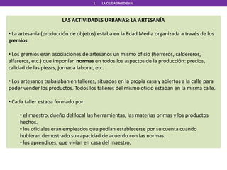 1. LA CIUDAD MEDIEVAL
LAS ACTIVIDADES URBANAS: LA ARTESANÍA
• La artesanía (producción de objetos) estaba en la Edad Media organizada a través de los
gremios.
• Los gremios eran asociaciones de artesanos un mismo oficio (herreros, caldereros,
alfareros, etc.) que imponían normas en todos los aspectos de la producción: precios,
calidad de las piezas, jornada laboral, etc.
• Los artesanos trabajaban en talleres, situados en la propia casa y abiertos a la calle para
poder vender los productos. Todos los talleres del mismo oficio estaban en la misma calle.
• Cada taller estaba formado por:
• el maestro, dueño del local las herramientas, las materias primas y los productos
hechos.
• los oficiales eran empleados que podían establecerse por su cuenta cuando
hubieran demostrado su capacidad de acuerdo con las normas.
• los aprendices, que vivían en casa del maestro.
 