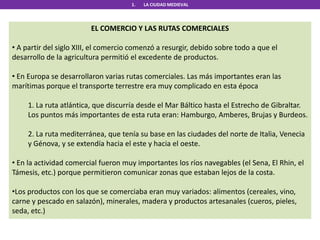 1. LA CIUDAD MEDIEVAL
EL COMERCIO Y LAS RUTAS COMERCIALES
• A partir del siglo XIII, el comercio comenzó a resurgir, debido sobre todo a que el
desarrollo de la agricultura permitió el excedente de productos.
• En Europa se desarrollaron varias rutas comerciales. Las más importantes eran las
marítimas porque el transporte terrestre era muy complicado en esta época
1. La ruta atlántica, que discurría desde el Mar Báltico hasta el Estrecho de Gibraltar.
Los puntos más importantes de esta ruta eran: Hamburgo, Amberes, Brujas y Burdeos.
2. La ruta mediterránea, que tenía su base en las ciudades del norte de Italia, Venecia
y Génova, y se extendía hacia el este y hacia el oeste.
• En la actividad comercial fueron muy importantes los ríos navegables (el Sena, El Rhin, el
Támesis, etc.) porque permitieron comunicar zonas que estaban lejos de la costa.
•Los productos con los que se comerciaba eran muy variados: alimentos (cereales, vino,
carne y pescado en salazón), minerales, madera y productos artesanales (cueros, pieles,
seda, etc.)
 