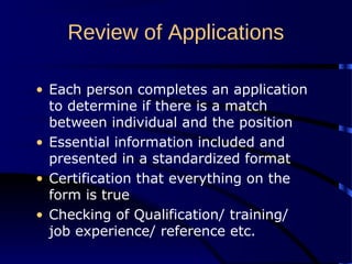 Review of Applications
• Each person completes an application
to determine if there is a match
between individual and the position
• Essential information included and
presented in a standardized format
• Certification that everything on the
form is true
• Checking of Qualification/ training/
job experience/ reference etc.
 
