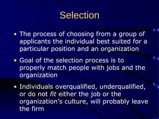 Selection
• The process of choosing from a group of
applicants the individual best suited for a
particular position and an organization
• Goal of the selection process is to
properly match people with jobs and the
organization
• Individuals overqualified, underqualified,
or do not fit either the job or the
organization’s culture, will probably leave
the firm
 