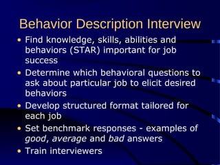 Behavior Description Interview
• Find knowledge, skills, abilities and
behaviors (STAR) important for job
success
• Determine which behavioral questions to
ask about particular job to elicit desired
behaviors
• Develop structured format tailored for
each job
• Set benchmark responses - examples of
good, average and bad answers
• Train interviewers
 