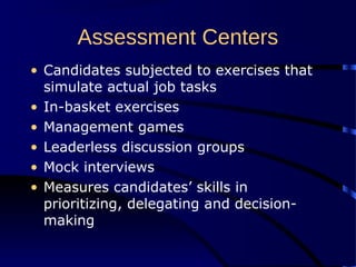 Assessment Centers
• Candidates subjected to exercises that
simulate actual job tasks
• In-basket exercises
• Management games
• Leaderless discussion groups
• Mock interviews
• Measures candidates’ skills in
prioritizing, delegating and decision-
making
 