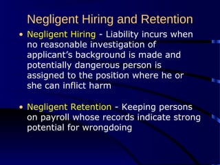 Negligent Hiring and Retention
• Negligent Hiring - Liability incurs when
no reasonable investigation of
applicant’s background is made and
potentially dangerous person is
assigned to the position where he or
she can inflict harm
• Negligent Retention - Keeping persons
on payroll whose records indicate strong
potential for wrongdoing
 