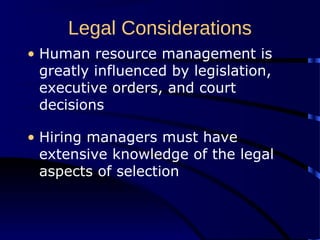 Legal Considerations
• Human resource management is
greatly influenced by legislation,
executive orders, and court
decisions
• Hiring managers must have
extensive knowledge of the legal
aspects of selection
 