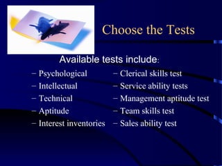 Choose the Tests
– Psychological
– Intellectual
– Technical
– Aptitude
– Interest inventories
– Clerical skills test
– Service ability tests
– Management aptitude test
– Team skills test
– Sales ability test
Available tests include:
 