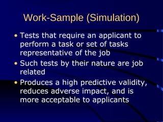 Work-Sample (Simulation)
• Tests that require an applicant to
perform a task or set of tasks
representative of the job
• Such tests by their nature are job
related
• Produces a high predictive validity,
reduces adverse impact, and is
more acceptable to applicants
 