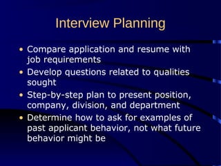Interview Planning
• Compare application and resume with
job requirements
• Develop questions related to qualities
sought
• Step-by-step plan to present position,
company, division, and department
• Determine how to ask for examples of
past applicant behavior, not what future
behavior might be
 