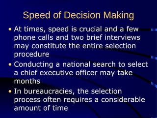 Speed of Decision Making
• At times, speed is crucial and a few
phone calls and two brief interviews
may constitute the entire selection
procedure
• Conducting a national search to select
a chief executive officer may take
months
• In bureaucracies, the selection
process often requires a considerable
amount of time
 
