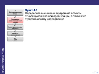 14
Date:
ISO/TC176/SC2/N1282
14
Пункт 4.1
Определите внешние и внутренние аспекты,
относящиеся к вашей организации, а также к её
стратегическому направлению
4
Организационная
среда
4.1
Понимание
организационной
среды
4.2
Заинтересованные
стороны
4.3
Область
применения
4.4
СМК
 