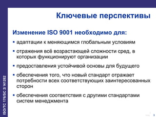 3
Date:
ISO/TC176/SC2/N1282
3
Ключевые перспективы
Изменение ISO 9001 необходимо для:
 адаптации к меняющимся глобальным условиям
 отражения всё возрастающей сложности сред, в
которых функционируют организации
 предоставления устойчивой основы для будущего
 обеспечения того, что новый стандарт отражает
потребности всех соответствующих заинтересованных
сторон
 обеспечения соответствия с другими стандартами
систем менеджмента
 