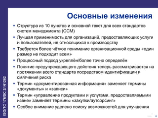 4
Date:
ISO/TC176/SC2/N1282
4
Основные изменения
 Структура из 10 пунктов и основной текст для всех стандартов
систем менеджмента (ССМ)
 Лучшая применимость для организаций, предоставляющих услуги
и пользователей, не относящихся к производству
 Требуется более чёткое понимание организационной среды «один
размер не подходит всем»
 Процессный подход укреплён/более точно определён
 Понятие предупреждающего действия теперь рассматривается на
протяжении всего стандарта посредством идентификации и
смягчения риска
 Термин «документированная информация» заменяет термины
«документы» и «записи»
 Термин «управление продуктами и услугами, предоставляемыми
извне» заменяет термины «закупки/аутсорсинг»
 Особое внимание уделено поиску возможностей для улучшения
 