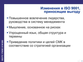 5
Date:
ISO/TC176/SC2/N1282
5
Изменения в ISO 9001,
приносящие выгоду
 Повышенное вовлечение лидерства,
руководства в систему менеджмента
 Мышление, основанное на рисках
 Упрощенный язык, общая структура и
термины
 Приведение политики и целей СМК в
соответствие со стратегией организации
 